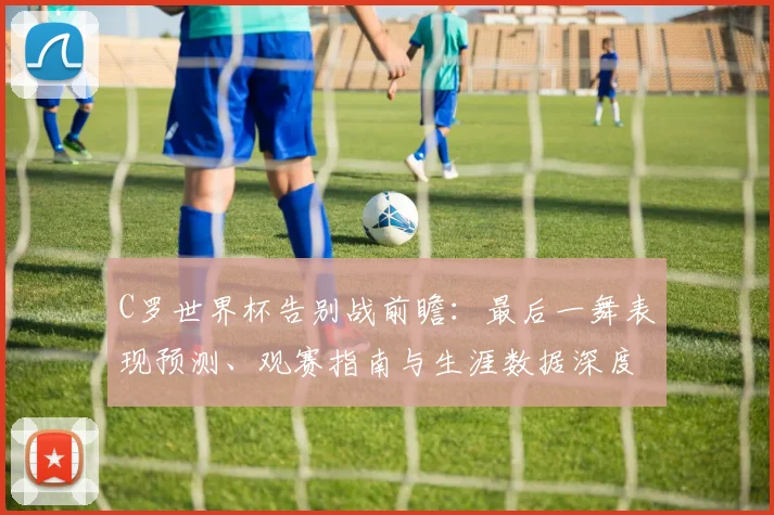 C罗世界杯告别战前瞻：最后一舞表现预测、观赛指南与生涯数据深度解析