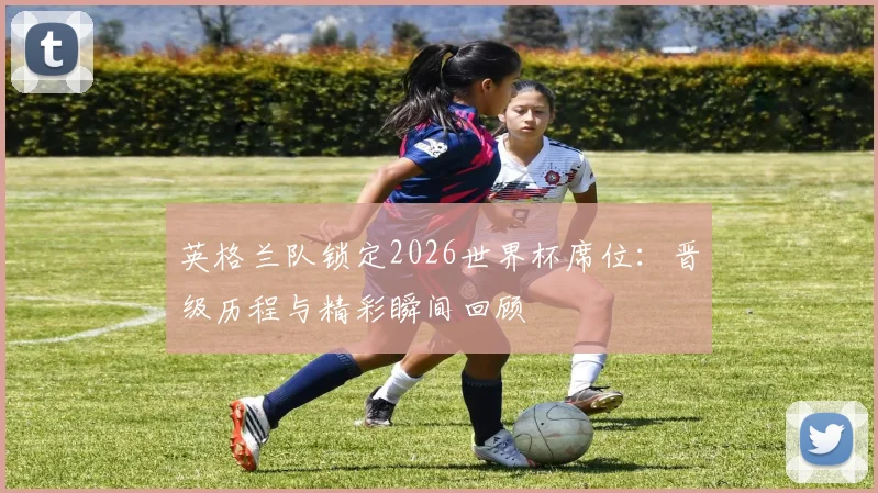 英格兰队锁定2026世界杯席位：晋级历程与精彩瞬间回顾