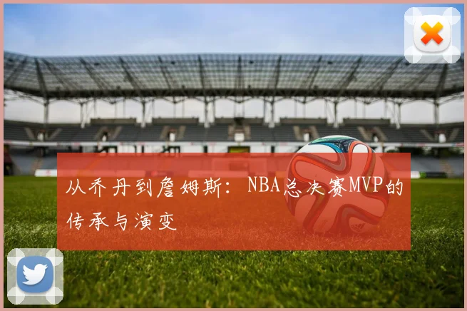 从乔丹到詹姆斯：NBA总决赛MVP的传承与演变