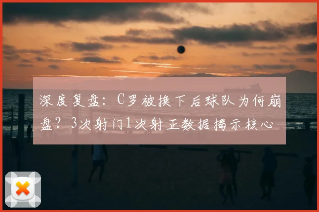 深度复盘:C罗被换下后球队为何崩盘?3次射门1次射正数据揭示核心困境
