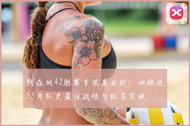 阿森纳42胜赛季深度分析:回顾近55年队史最佳战绩与纪录突破