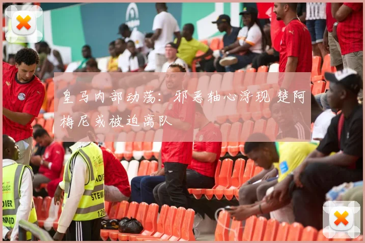 皇马内部动荡：邪恶轴心浮现 楚阿梅尼或被迫离队